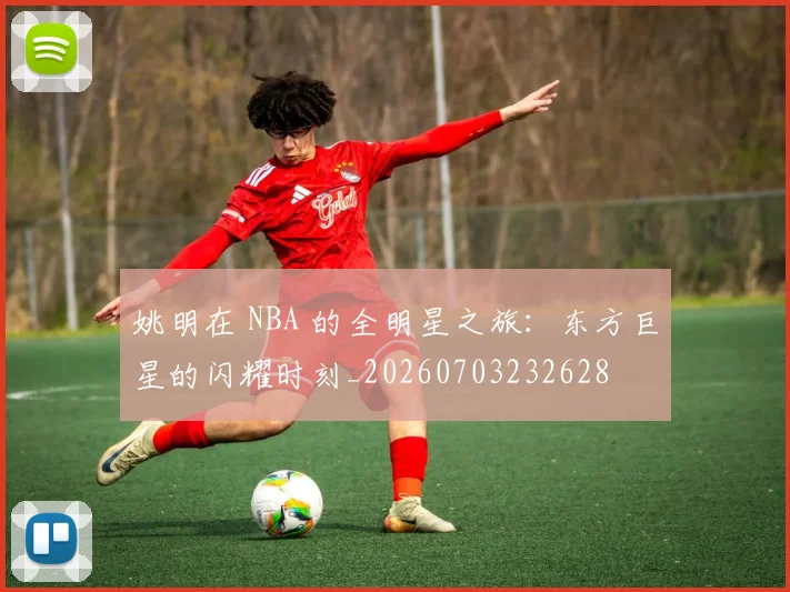 姚明在 NBA 的全明星之旅:东方巨星的闪耀时刻_20260703232628