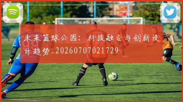 未来篮球公园:科技融合与创新设计趋势_20260707021729