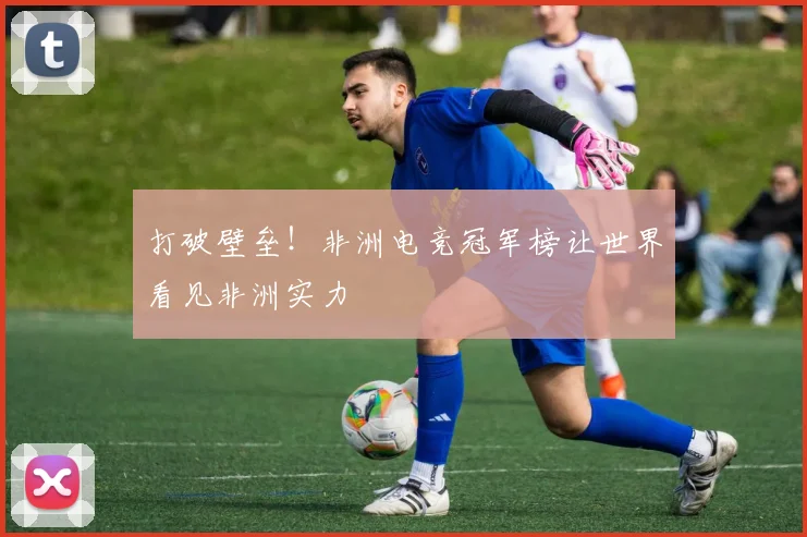打破壁垒！非洲电竞冠军榜让世界看见非洲实力