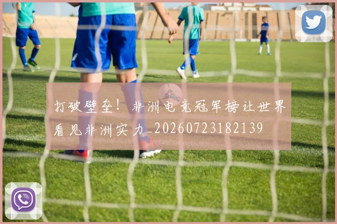 打破壁垒！非洲电竞冠军榜让世界看见非洲实力_20260723182139