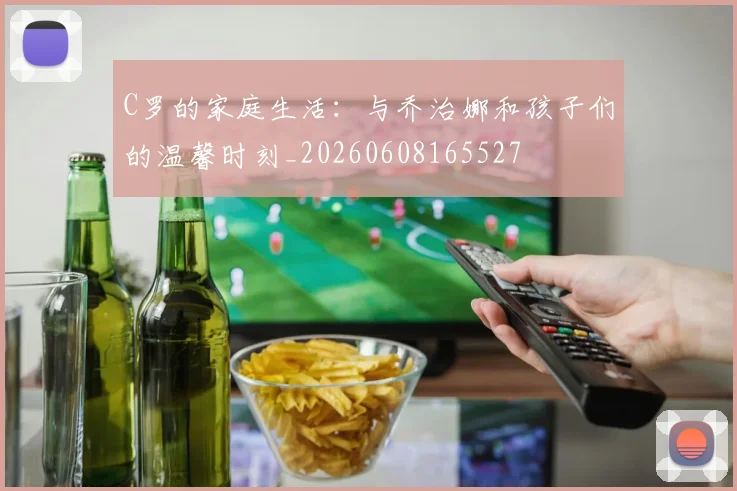 C罗的家庭生活：与乔治娜和孩子们的温馨时刻_20260608165527