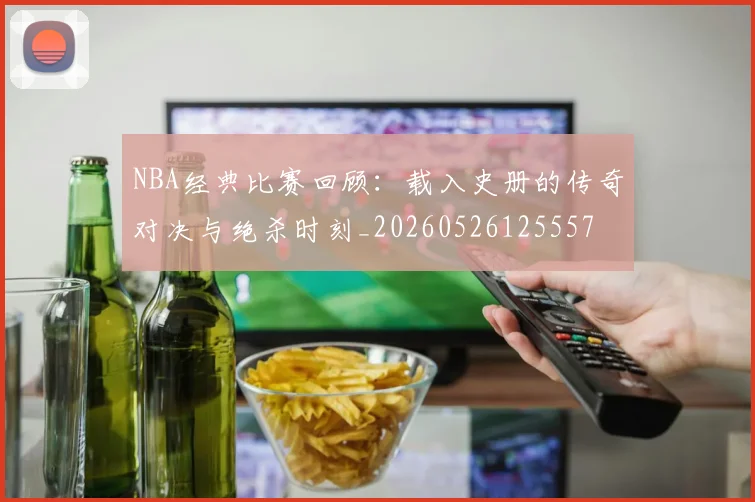 NBA经典比赛回顾:载入史册的传奇对决与绝杀时刻_20260526125557