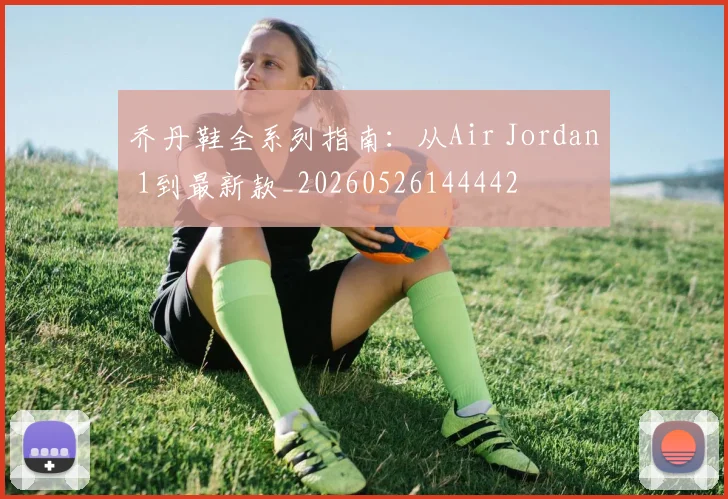 乔丹鞋全系列指南：从Air Jordan 1到最新款_20260526144442