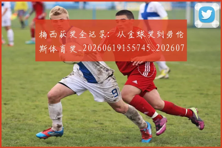 梅西获奖全记录:从金球奖到劳伦斯体育奖_20260619155745_20260731182425