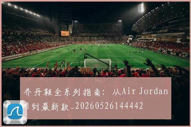 乔丹鞋全系列指南：从Air Jordan 1到最新款_20260526144442