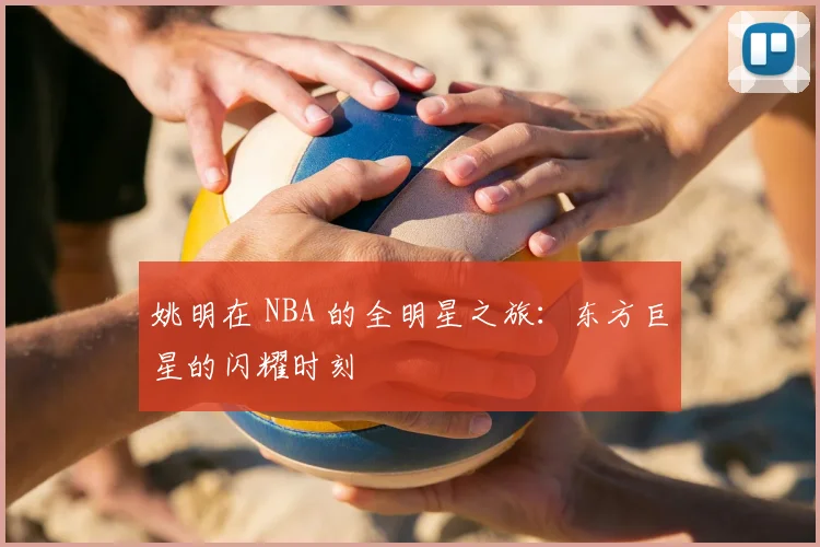姚明在 NBA 的全明星之旅:东方巨星的闪耀时刻