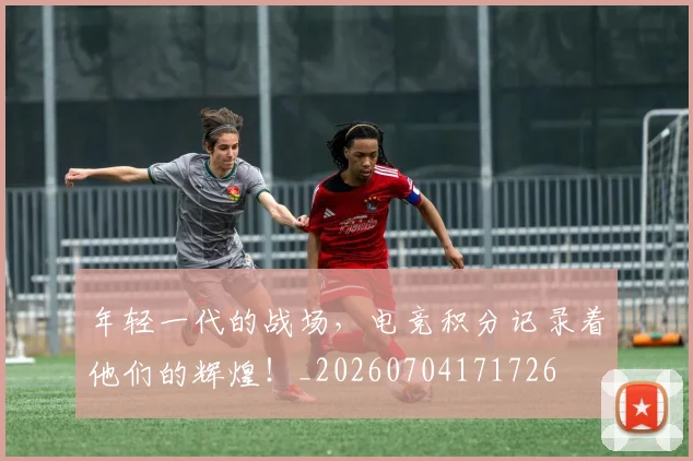 年轻一代的战场，电竞积分记录着他们的辉煌！_20260704171726