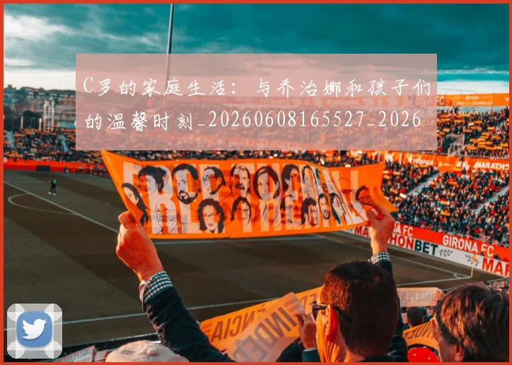 C罗的家庭生活：与乔治娜和孩子们的温馨时刻_20260608165527_20260701213358