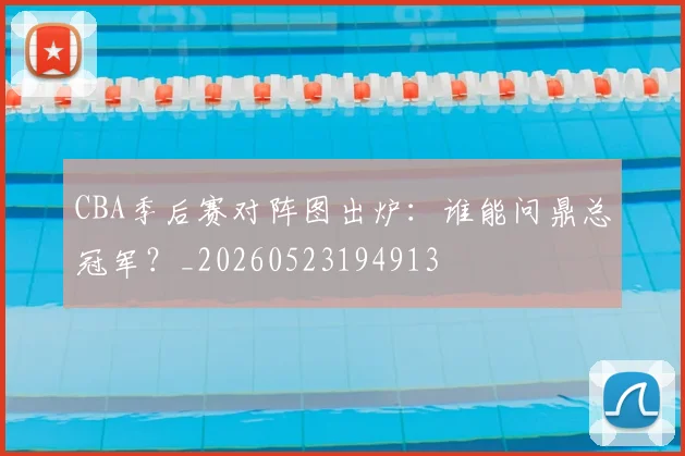 CBA季后赛对阵图出炉：谁能问鼎总冠军？_20260523194913