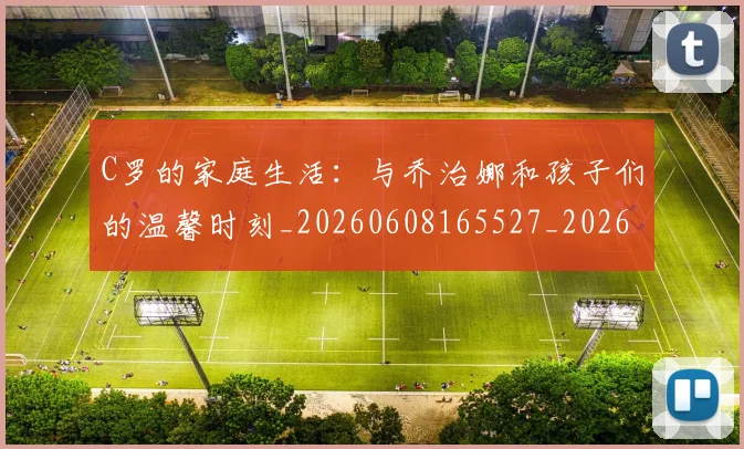 C罗的家庭生活：与乔治娜和孩子们的温馨时刻_20260608165527_20260701213358