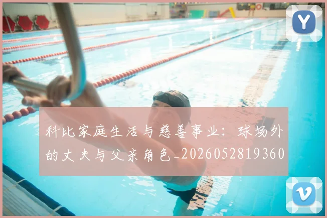 科比家庭生活与慈善事业:球场外的丈夫与父亲角色_20260528193609_20260708195243_20260802165325