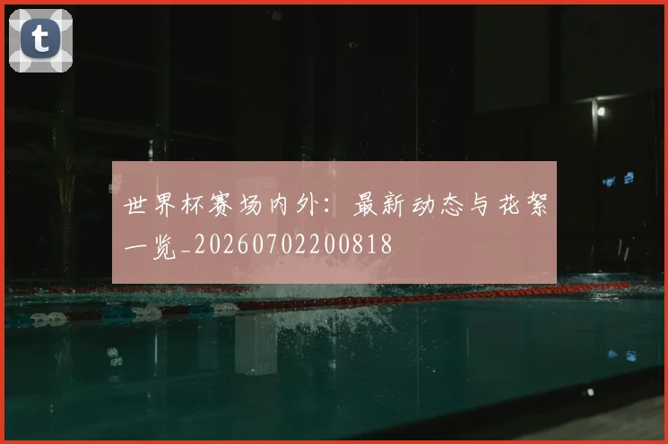 世界杯赛场内外:最新动态与花絮一览_20260702200818