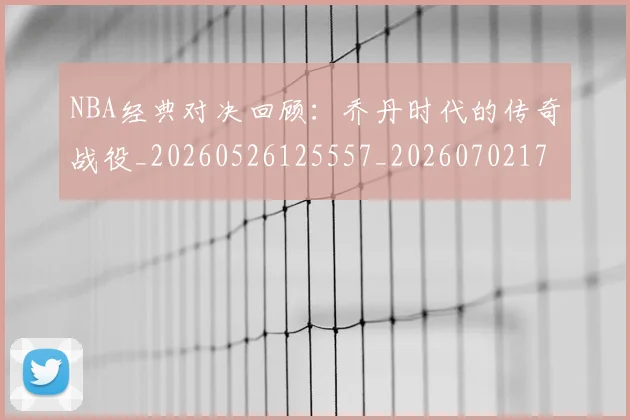 NBA经典对决回顾：乔丹时代的传奇战役_20260526125557_20260702171334