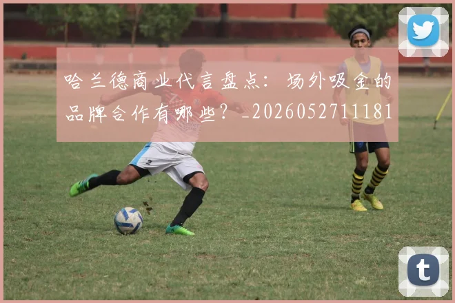 哈兰德商业代言盘点:场外吸金的品牌合作有哪些?_20260527111817_20260703222106