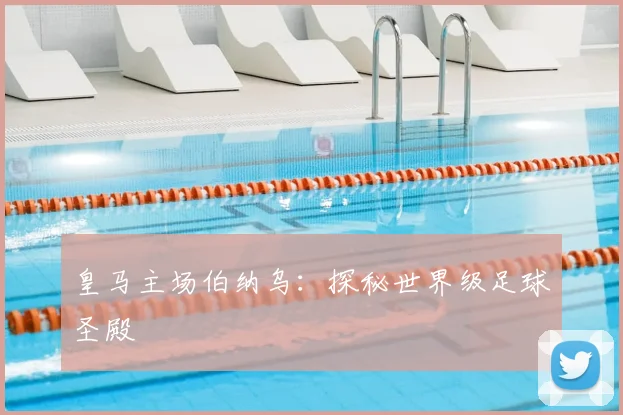 皇马主场伯纳乌:探秘世界级足球圣殿