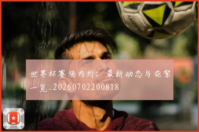 世界杯赛场内外:最新动态与花絮一览_20260702200818