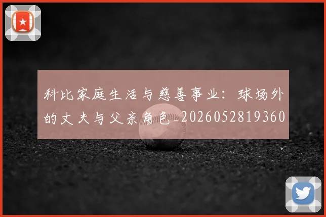 科比家庭生活与慈善事业:球场外的丈夫与父亲角色_20260528193609_20260708195243
