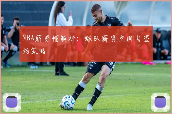 NBA薪资帽解析：球队薪资空间与签约策略