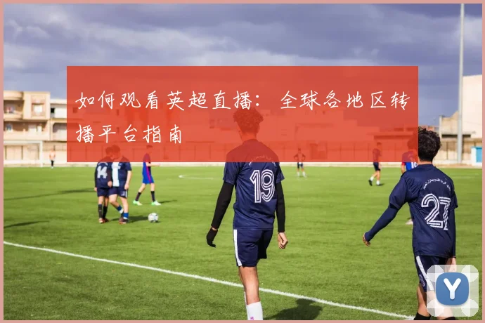 如何观看英超直播：全球各地区转播平台指南
