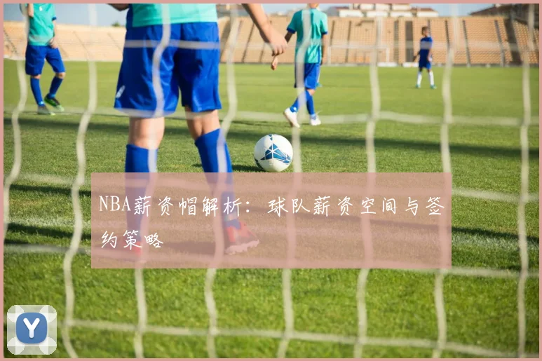 NBA薪资帽解析:球队薪资空间与签约策略
