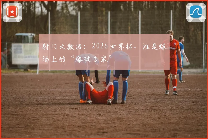 射门大数据:2026世界杯,谁是球场上的“爆破专家”