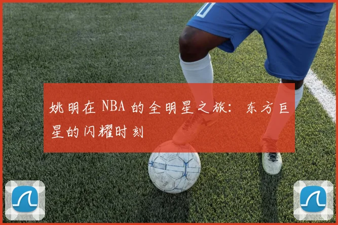 姚明在 NBA 的全明星之旅:东方巨星的闪耀时刻