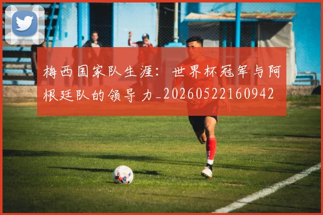 梅西国家队生涯:世界杯冠军与阿根廷队的领导力_20260522160942