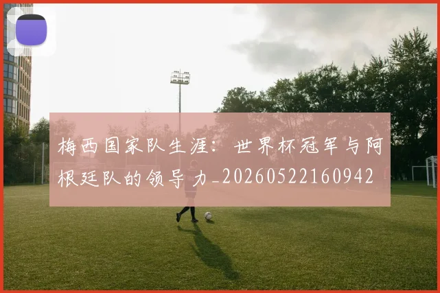 梅西国家队生涯:世界杯冠军与阿根廷队的领导力_20260522160942